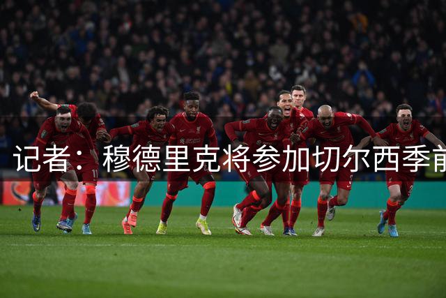 记者：穆德里克将参加切尔西季前赛，大概率本周日亮相中国香港站